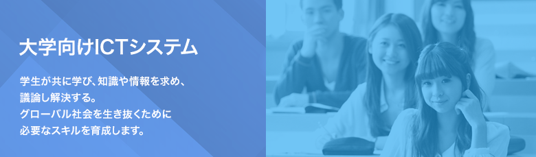 大学向けICTシステム 学生が共に学び、知識や情報を求め、議論し解決する。グローバル社会を生き抜くために必要なスキルを育成します。