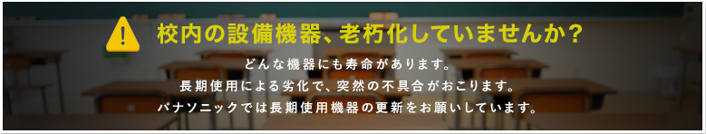 校内の設備、老朽化していませんか？ どんな機器にも寿命があります。長期使用による劣化で、突然の不具合がおこります。パナソニックでは長期使用機器の更新をお願いしています。