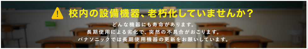 校内の設備、老朽化していませんか？ どんな機器にも寿命があります。長期使用による劣化で、突然の不具合がおこります。パナソニックでは長期使用機器の更新をお願いしています。