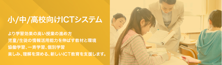 小/中/高校向けICTシステム より学習効果の高い授業の進め方児童/生徒の情報活用能力を伸ばす教材と環境協働学習、一斉学習、家庭で学ぶ個別学習楽しみ、理解を深める、新しいICT教育を支援します。